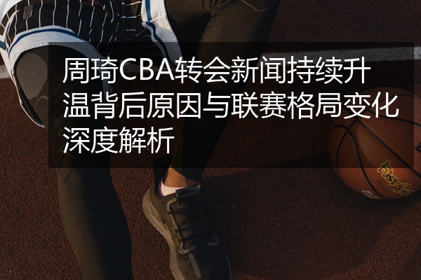 周琦CBA转会新闻持续升温背后原因与联赛格局变化深度解析