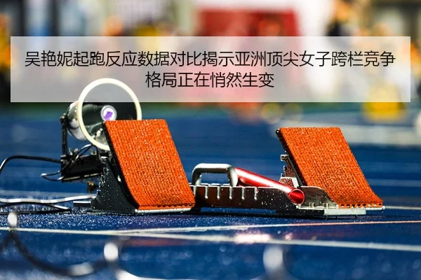 吴艳妮起跑反应数据对比揭示亚洲顶尖女子跨栏竞争格局正在悄然生变
